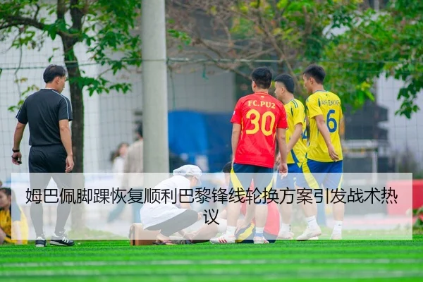 姆巴佩脚踝恢复顺利巴黎锋线轮换方案引发战术热议